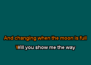 And changing when the moon is full

Will you show me the way
