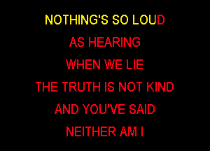 NOTHING'S SO LOUD
AS HEARING
WHEN WE LIE

THE TRUTH IS NOT KIND
AND YOU'VE SAID
NEITHER AM I