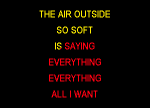 THE AIR OUTSIDE
SO SOFT
IS SAYING

EVERYTHING
EVERYTHING
ALL I WANT