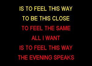 IS TO FEEL THIS WAY
TO BE THIS CLOSE
TO FEEL THE SAME

ALL I WANT
IS TO FEEL THIS WAY

THE EVENING SPEAKS l