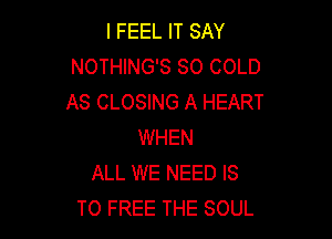 I FEEL IT SAY
NOTHING'S SO COLD
AS CLOSING A HEART

WHEN
ALL WE NEED IS
TO FREE THE SOUL