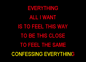 EVERYTHING
ALL I WANT
IS TO FEEL THIS WAY
TO BE THIS CLOSE
TO FEEL THE SAME
CONFESSING EVERYTHING