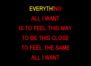 EVERYTHING
ALL I WANT
IS TO FEEL THIS WAY

TO BE THIS CLOSE
TO FEEL THE SAME
ALL I WANT