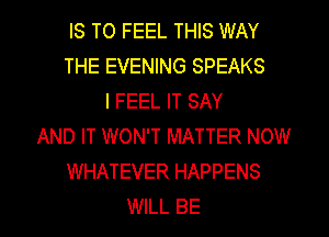 IS TO FEEL THIS WAY
THE EVENING SPEAKS
I FEEL IT SAY
AND IT WON'T MATTER NOW
WHATEVER HAPPENS
WILL BE