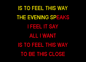 IS TO FEEL THIS WAY
THE EVENING SPEAKS
I FEEL IT SAY

ALL I WANT
IS TO FEEL THIS WAY
TO BE THIS CLOSE