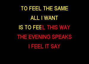T0 FEEL THE SAME
ALL I WANT
IS TO FEEL THIS WAY

THE EVENING SPEAKS
I FEEL IT SAY