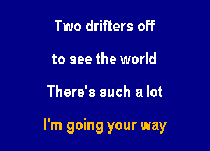 Two drifters off
to see the world

There's such a lot

I'm going your way