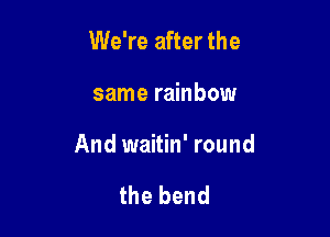 We're after the

same rainbow

And waitin' round

the bend