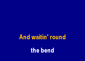 And waitin' round

the bend