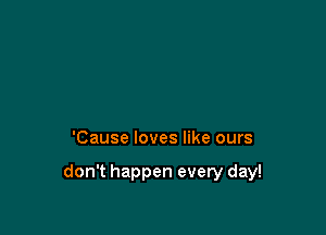 'Cause loves like ours

don't happen every day!