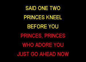 SAID ONE TWO
PRINCES KNEEL
BEFORE YOU

PRINCES, PRINCES
WHO ADORE YOU
JUST GO AHEAD NOW