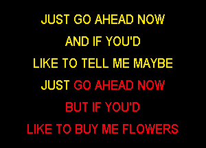 JUST GO AHEAD NOW
AND IF YOU'D
LIKE TO TELL ME MAYBE
JUST GO AHEAD NOW
BUT IF YOU'D
LIKE TO BUY ME FLOWERS