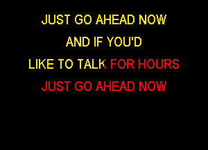 JUST GO AHEAD NOW
AND IF YOU'D
LIKE TO TALK FOR HOURS

JUST GO AHEAD NOW