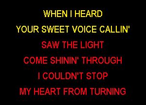 WHEN I HEARD
YOUR SWEET VOICE CALLIN'
SAW THE LIGHT
COME SHlNlN' THROUGH
l COULDN'T STOP
MY HEART FROM TURNING