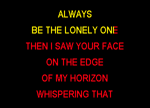 ALWAYS
BE THE LONELY ONE
THEN I SAW YOUR FACE

ON THE EDGE
OF MY HORIZON
WHISPERING THAT