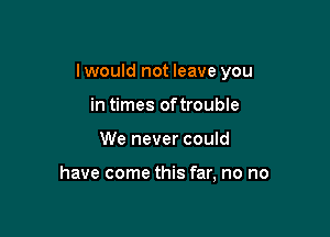 I would not leave you

in times oftrouble
We never could

have come this far, no no