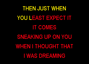 THEN JUST WHEN
YOU LEAST EXPECT IT
IT COMES

SNEAKING UP ON YOU
WHEN I THOUGHT THAT
I WAS DREAMING