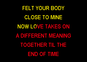 FELT YOUR BODY
CLOSE TO MINE
NOW LOVE TAKES ON
A DIFFERENT MEANING
TOGETHER TIL THE

END OF TIME I