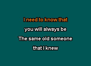 I need to know that

you will always be

The same old someone
thatl knew