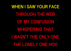 WHEN I SAW YOUR FACE
THROUGH THE WEB
OF MY CONFUSION
WHISPERING THAT

IWASN'T THE ONLY ONE

THE LONELY ONE H00 l