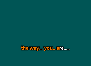 the way... you.. are .....