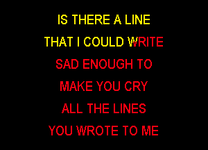 IS THERE A LINE
THAT I COULD WRITE
SAD ENOUGH TO

MAKE YOU CRY
ALL THE LINES
YOU WROTE TO ME