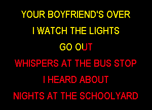 YOUR BOYFRIEND'S OVER
I WATCH THE LIGHTS
GO OUT
WHISPERS AT THE BUS STOP
I HEARD ABOUT
NIGHTS AT THE SCHOOLYARD