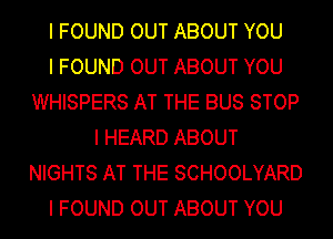 I FOUND OUT ABOUT YOU
I FOUND OUT ABOUT YOU
WHISPERS AT THE BUS STOP
I HEARD ABOUT
NIGHTS AT THE SCHOOLYARD
I FOUND OUT ABOUT YOU