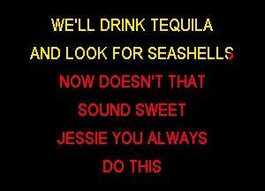 WE'LL DRINK TEQUILA
AND LOOK FOR SEASHELLS
NOW DOESN'T THAT
SOUND SWEET
JESSIE YOU ALWAYS
DO THIS