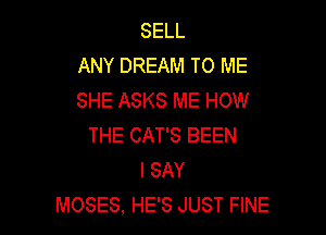 SELL
ANY DREAM TO ME
SHE ASKS ME HOW

THE CAT'S BEEN
I SAY
MOSES, HE'S JUST FINE