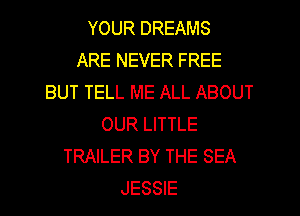 YOUR DREAMS
ARE NEVER FREE
BUT TELL ME ALL ABOUT
OUR LITTLE
TRAILER BY THE SEA
JESSIE