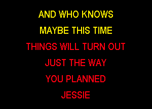 AND WHO KNOWS
MAYBE THIS TIME
THINGS WILL TURN OUT

JUST THE WAY
YOU PLANNED
JESSIE