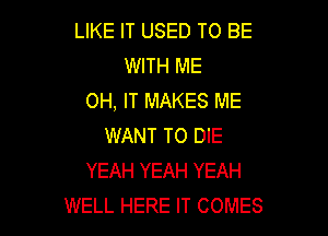 LIKE IT USED TO BE
WITH ME
0H, IT MAKES ME

WANT TO DIE
YEAH YEAH YEAH
WELL HERE IT COMES