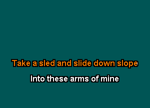 Take a sled and slide down slope

Into these arms of mine