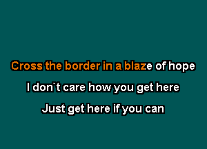 Cross the border in a blaze of hope

ldon t care how you get here

Just get here if you can