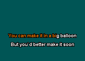 You can make it in a big balloon

But you d better make it soon