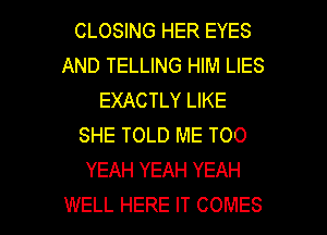 CLOSING HER EYES
AND TELLING HIM LIES
EXACTLY LIKE
SHE TOLD ME TOO
YEAH YEAH YEAH

WELL HERE IT COMES l