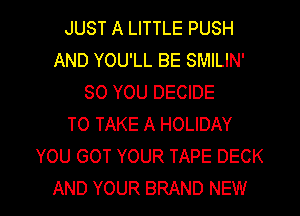 JUST A LITTLE PUSH
AND YOU'LL BE SMILIN'
SO YOU DECIDE
TO TAKE A HOLIDAY
YOU GOT YOUR TAPE DECK
AND YOUR BRAND NEW