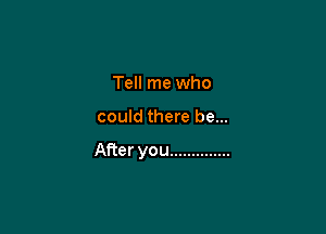 Tell me who

could there be...

After you ..............