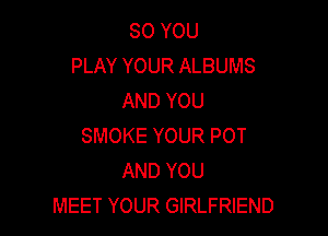 SO YOU
PLAY YOUR ALBUMS
AND YOU

SMOKE YOUR POT
AND YOU
MEET YOUR GIRLFRIEND