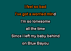 lfeel so bad
I've got a worried mind
I'm so lonesome

all the time

Since I left my baby behind

on Blue Bayou
