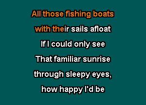 All those fishing boats
with their sails af10at
lfl could only see

That familiar sunrise

through sleepy eyes,

how happy I'd be