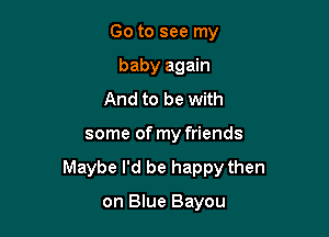 Go to see my
baby again
And to be with

some of my friends

Maybe I'd be happy then

on Blue Bayou