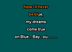 Now I'll never
be blue.
my dreams

come true

on Blue... Bay...ou ..........