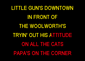 LITTLE GUN'S DOWNTOWN
IN FRONT OF
THE WOOLWORTH'S
TRYIN' OUT HIS ATTITUDE
ON ALL THE CATS
PAPA'S ON THE CORNER