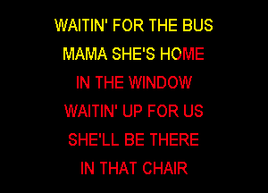 WAITIN' FOR THE BUS
MAMA SHE'S HOME
IN THE WINDOW

WAITIN' UP FOR US
SHE'LL BE THERE
IN THAT CHAIR