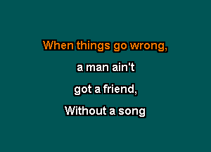 When things go wrong,

a man ain't
got afriend,

Without a song