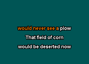 would never see a plow

That field of corn

would be deserted now