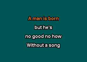 A man is born
but he's

no good no how

Without a song