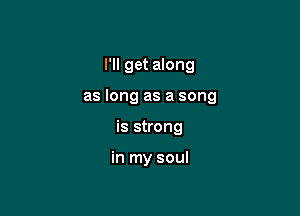 I'll get along

as long as a song

is strong

in my soul